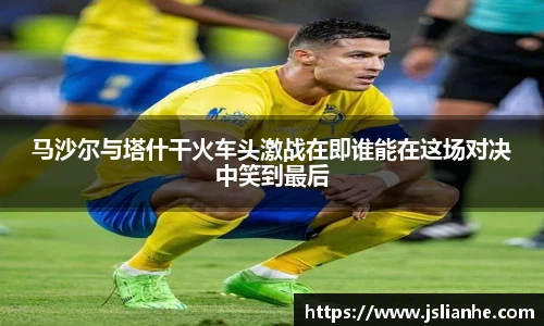 马沙尔与塔什干火车头激战在即谁能在这场对决中笑到最后